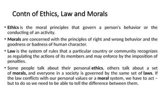 Contn of Ethics, Law and Morals
• Ethics is the moral principles that govern a person's behavior or the
conducting of an activity.
• Morals are concerned with the principles of right and wrong behavior and the
goodness or badness of human character.
• Law is the system of rules that a particular country or community recognizes
as regulating the actions of its members and may enforce by the imposition of
penalties.
• Some people talk about their personal ethics, others talk about a set
of morals, and everyone in a society is governed by the same set of laws. If
the law conflicts with our personal values or a moral system, we have to act –
but to do so we need to be able to tell the difference between them.
 