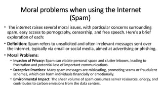 Moral problems when using the Internet
(Spam)
• The internet raises several moral issues, with particular concerns surrounding
spam, easy access to pornography, censorship, and free speech. Here's a brief
exploration of each:
• Definition: Spam refers to unsolicited and often irrelevant messages sent over
the internet, typically via email or social media, aimed at advertising or phishing.
• Moral Problems:
• Invasion of Privacy: Spam can violate personal space and clutter inboxes, leading to
frustration and potential loss of important communications.
• Deceptive Practices: Many spam messages are misleading, promoting scams or fraudulent
schemes, which can harm individuals financially or emotionally.
• Environmental Impact: The sheer volume of spam consumes server resources, energy, and
contributes to carbon emissions from the data centers.
 