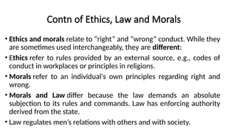 Contn of Ethics, Law and Morals
• Ethics and morals relate to “right” and “wrong” conduct. While they
are sometimes used interchangeably, they are different:
• Ethics refer to rules provided by an external source, e.g., codes of
conduct in workplaces or principles in religions.
• Morals refer to an individual's own principles regarding right and
wrong.
• Morals and Law differ because the law demands an absolute
subjection to its rules and commands. Law has enforcing authority
derived from the state.
• Law regulates men’s relations with others and with society.
 