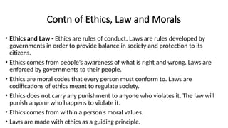 Contn of Ethics, Law and Morals
• Ethics and Law - Ethics are rules of conduct. Laws are rules developed by
governments in order to provide balance in society and protection to its
citizens.
• Ethics comes from people’s awareness of what is right and wrong. Laws are
enforced by governments to their people.
• Ethics are moral codes that every person must conform to. Laws are
codifications of ethics meant to regulate society.
• Ethics does not carry any punishment to anyone who violates it. The law will
punish anyone who happens to violate it.
• Ethics comes from within a person’s moral values.
• Laws are made with ethics as a guiding principle.
 