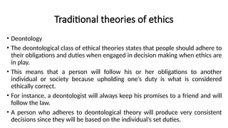 Traditional theories of ethics
• Deontology
• The deontological class of ethical theories states that people should adhere to
their obligations and duties when engaged in decision making when ethics are
in play.
• This means that a person will follow his or her obligations to another
individual or society because upholding one’s duty is what is considered
ethically correct.
• For instance, a deontologist will always keep his promises to a friend and will
follow the law.
• A person who adheres to deontological theory will produce very consistent
decisions since they will be based on the individual’s set duties.
 