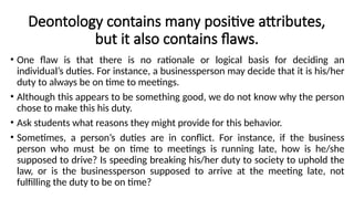 Deontology contains many positive attributes,
but it also contains flaws.
• One flaw is that there is no rationale or logical basis for deciding an
individual’s duties. For instance, a businessperson may decide that it is his/her
duty to always be on time to meetings.
• Although this appears to be something good, we do not know why the person
chose to make this his duty.
• Ask students what reasons they might provide for this behavior.
• Sometimes, a person’s duties are in conflict. For instance, if the business
person who must be on time to meetings is running late, how is he/she
supposed to drive? Is speeding breaking his/her duty to society to uphold the
law, or is the businessperson supposed to arrive at the meeting late, not
fulfilling the duty to be on time?
 
