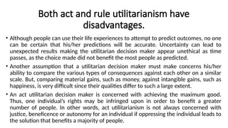 Both act and rule utilitarianism have
disadvantages.
• Although people can use their life experiences to attempt to predict outcomes, no one
can be certain that his/her predictions will be accurate. Uncertainty can lead to
unexpected results making the utilitarian decision maker appear unethical as time
passes, as the choice made did not benefit the most people as predicted.
• Another assumption that a utilitarian decision maker must make concerns his/her
ability to compare the various types of consequences against each other on a similar
scale. But, comparing material gains, such as money, against intangible gains, such as
happiness, is very difficult since their qualities differ to such a large extent.
• An act utilitarian decision maker is concerned with achieving the maximum good.
Thus, one individual’s rights may be infringed upon in order to benefit a greater
number of people. In other words, act utilitarianism is not always concerned with
justice, beneficence or autonomy for an individual if oppressing the individual leads to
the solution that benefits a majority of people.
 