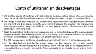 Contn of utilitarianism disadvantages
• Still another source of challenge with act utilitarian decision makers occurs when an individual
faces one set of variable conditions and then suddenly experiences changes in those conditions.
• The change in conditions may lead to a change in the original decision—being be nice to someone
one moment and then dislike them the next moment because the situation has changed, and
liking the person is no longer beneficial to the most people. In rule utilitarianism, there is the
possibility of conflicting rules.
• Recall the example of the business person running late for a meeting. Suppose the business person
happens to be the CEO, who may believe that it is ethically correct to arrive at important meetings
on time as the members of the company will benefit from this decision.
• The CEO may encounter conflicting ideas about what is ethically correct if he/she is running late.
• Yet, the CEO believes that he/she should follow the law because this benefits society.
Simultaneously, he/she believes that it is ethically correct to be on time for his meeting because it
is a meeting that also benefits the society. There appears to be no ethically correct answer for this
scenario.
 