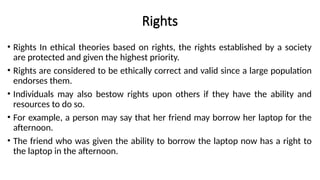 Rights
• Rights In ethical theories based on rights, the rights established by a society
are protected and given the highest priority.
• Rights are considered to be ethically correct and valid since a large population
endorses them.
• Individuals may also bestow rights upon others if they have the ability and
resources to do so.
• For example, a person may say that her friend may borrow her laptop for the
afternoon.
• The friend who was given the ability to borrow the laptop now has a right to
the laptop in the afternoon.
 