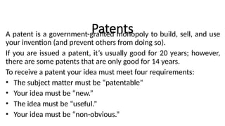 Patents
A patent is a government-granted monopoly to build, sell, and use
your invention (and prevent others from doing so).
If you are issued a patent, it’s usually good for 20 years; however,
there are some patents that are only good for 14 years.
To receive a patent your idea must meet four requirements:
• The subject matter must be “patentable”
• Your idea must be “new.”
• The idea must be “useful.”
• Your idea must be “non-obvious.”
 