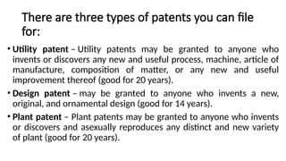 There are three types of patents you can file
for:
• Utility patent – Utility patents may be granted to anyone who
invents or discovers any new and useful process, machine, article of
manufacture, composition of matter, or any new and useful
improvement thereof (good for 20 years).
• Design patent – may be granted to anyone who invents a new,
original, and ornamental design (good for 14 years).
• Plant patent – Plant patents may be granted to anyone who invents
or discovers and asexually reproduces any distinct and new variety
of plant (good for 20 years).
 