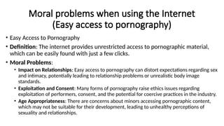 Moral problems when using the Internet
(Easy access to pornography)
• Easy Access to Pornography
• Definition: The internet provides unrestricted access to pornographic material,
which can be easily found with just a few clicks.
• Moral Problems:
• Impact on Relationships: Easy access to pornography can distort expectations regarding sex
and intimacy, potentially leading to relationship problems or unrealistic body image
standards.
• Exploitation and Consent: Many forms of pornography raise ethics issues regarding
exploitation of performers, consent, and the potential for coercive practices in the industry.
• Age Appropriateness: There are concerns about minors accessing pornographic content,
which may not be suitable for their development, leading to unhealthy perceptions of
sexuality and relationships.
 