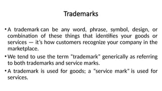 Trademarks
• A trademark can be any word, phrase, symbol, design, or
combination of these things that identifies your goods or
services — it’s how customers recognize your company in the
marketplace.
• We tend to use the term “trademark” generically as referring
to both trademarks and service marks.
• A trademark is used for goods; a “service mark” is used for
services.
 