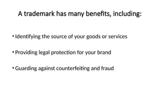 A trademark has many benefits, including:
• Identifying the source of your goods or services
• Providing legal protection for your brand
• Guarding against counterfeiting and fraud
 