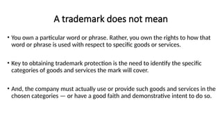 A trademark does not mean
• You own a particular word or phrase. Rather, you own the rights to how that
word or phrase is used with respect to specific goods or services.
• Key to obtaining trademark protection is the need to identify the specific
categories of goods and services the mark will cover.
• And, the company must actually use or provide such goods and services in the
chosen categories — or have a good faith and demonstrative intent to do so.
 