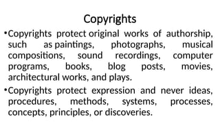 Copyrights
•Copyrights protect original works of authorship,
such as paintings, photographs, musical
compositions, sound recordings, computer
programs, books, blog posts, movies,
architectural works, and plays.
•Copyrights protect expression and never ideas,
procedures, methods, systems, processes,
concepts, principles, or discoveries.
 