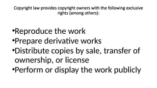 Copyright law provides copyright owners with the following exclusive
rights (among others):
•Reproduce the work
•Prepare derivative works
•Distribute copies by sale, transfer of
ownership, or license
•Perform or display the work publicly
 
