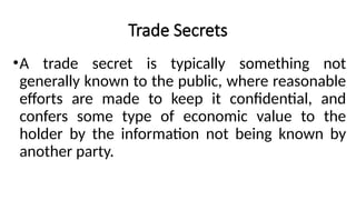 Trade Secrets
•A trade secret is typically something not
generally known to the public, where reasonable
efforts are made to keep it confidential, and
confers some type of economic value to the
holder by the information not being known by
another party.
 
