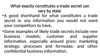 What exactly constitutes a trade secret can
vary by state
•A good shorthand for what constitutes a trade
secret is: any information you would not want
your competitors to have.
•Some examples of likely trade secrets include new
business models; customer and supplier
information, especially around price; marketing
strategy; processes and formulae; and other
confidential business information.
 
