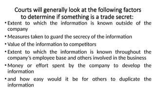 Courts will generally look at the following factors
to determine if something is a trade secret:
• Extent to which the information is known outside of the
company
• Measures taken to guard the secrecy of the information
• Value of the information to competitors
• Extent to which the information is known throughout the
company’s employee base and others involved in the business
• Money or effort spent by the company to develop the
information
• and how easy would it be for others to duplicate the
information
 