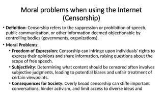 Moral problems when using the Internet
(Censorship)
• Definition: Censorship refers to the suppression or prohibition of speech,
public communication, or other information deemed objectionable by
controlling bodies (governments, organizations).
• Moral Problems:
• Freedom of Expression: Censorship can infringe upon individuals' rights to
express their opinions and share information, raising questions about the
scope of free speech.
• Subjectivity: Determining what content should be censored often involves
subjective judgments, leading to potential biases and unfair treatment of
certain viewpoints.
• Consequences for Society: Overly broad censorship can stifle important
conversations, hinder activism, and limit access to diverse ideas and
 