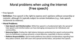 Moral problems when using the Internet
(Free speech)
• Free Speech
• Definition: Free speech is the right to express one’s opinions without censorship or
restraint, although it's typically subject to certain limitations (e.g., hate speech,
incitement to violence).
• Moral Problems:
• Hate Speech and Misinformation: While free speech is a fundamental right, the spread of
hate speech and misinformation can have damaging consequences for individuals and
communities.
• Balancing Rights: Finding the right balance between protecting free speech and preventing
harm to individuals or groups presents a moral dilemma, especially in diverse societies.
• Platform Responsibilities: Social media platforms face ethical considerations regarding how
they police content, deal with users who spread harmful ideas, and protect free speech.
 