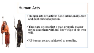 Human Acts
Human acts are actions done intentionally, free
and deliberate of a person.
These are actions that a man properly master
for he does them with full knowledge of his own
will.
All human act are subjected to morality.
 