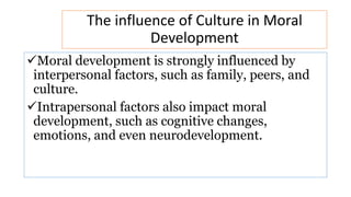 The influence of Culture in Moral
Development
Moral development is strongly influenced by
interpersonal factors, such as family, peers, and
culture.
Intrapersonal factors also impact moral
development, such as cognitive changes,
emotions, and even neurodevelopment.
 