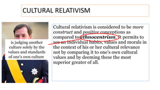 Cultural relativism is considered to be more
construct and positive conceptions as
compared to ethnocentrism. It permits to
see an individual habits, values and morals in
the context of his or her cultural relevance
not by comparing it to one’s own cultural
values and by deeming these the most
superior greater of all.
CULTURAL RELATIVISM
is judging another
culture solely by the
values and standards
of one's own culture
 