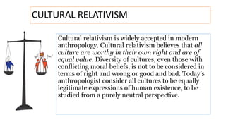 Cultural relativism is widely accepted in modern
anthropology. Cultural relativism believes that all
culture are worthy in their own right and are of
equal value. Diversity of cultures, even those with
conflicting moral beliefs, is not to be considered in
terms of right and wrong or good and bad. Today’s
anthropologist consider all cultures to be equally
legitimate expressions of human existence, to be
studied from a purely neutral perspective.
CULTURAL RELATIVISM
 