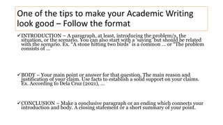 One of the tips to make your Academic Writing
look good – Follow the format
INTRODUCTION – A paragraph, at least, introducing the problem/s, the
situation, or the scenario. You can also start with a ‘saying’ but should be related
with the scenario. Ex. “A stone hitting two birds” is a common … or “The problem
consists of …”
BODY – Your main point or answer for that question. The main reason and
justification of your claim. Use facts to establish a solid support on your claims.
Ex. According to Dela Cruz (2021), …
CONCLUSION – Make a conclusive paragraph or an ending which connects your
introduction and body. A closing statement or a short summary of your point.
 