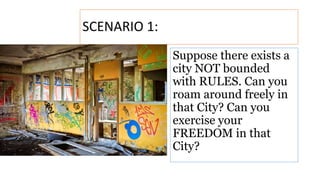 SCENARIO 1:
Suppose there exists a
city NOT bounded
with RULES. Can you
roam around freely in
that City? Can you
exercise your
FREEDOM in that
City?
 