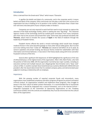 2 of 6
Introduction
Ethics is derived from the Greek word “Ethos” which means “Character.
It signifies the beliefs and ideals of a community, and in the corporate world, it means
beliefs and ideals of the company. Ethics and morals not only play a vital role in the success of an
organization but also in holding on to its position in the market. Information flow is faster than
ever and every new data point of your company makes or breaks it.
Companies are not only required to work hard but need to truly innovate to capture the
attention of the fickle technology market, which is seeking the next “big thing”. This industrial
vigorous motion of the technology world has evoked great innovations from many companies
who have risen to the occasion and proved their value. Some have also produced anecdotes like
Theranos, which tried to emulate the success of Apple in the field of medicine through the
leadership of Elizabeth Homes.
Elizabeth Homes offered the world a miracle technology which would have changed
medicine forever in the same beautiful package as many other Silicon Valley giants. But it turned
out to be nothing more than “snake oil”. Theranos was valued at $10 billion US at its peak, by
venture capitalists and private funding, but because Homes misled her stakeholders with false
information and immoral behavior, it now exists in the history books along with Enron and other
fraudulent ventures of the time.
Several other significant CEO departures of 2019 highlighted the significance of the lack
of ethical behaviour at the highest levels of the organization. Nike’s CEO, Mark Parker, who held
the position of CEO since 2006, left the organization marred by two major scandals, including an
executive overhaul and multiple lawsuits over alleged gender discrimination and a "boys' club"
culture at Nike. In another example Steve Easterbrook was ousted as McDonald's (MCD) CEO and
president after the board determined that he violated company policy and demonstrated poor
judgment involving a relationship with an employee.
Importance
With the growing number of reported corporate frauds and misconducts, many
organizations have established compliance and ethics programs (Program) to prevent and detect
criminal conduct. As organizations establish and implement these programs, they struggle to
weave it into their culture to better protect themselves. It is recommended that to incorporate
the Program, it should be integrated into a control framework, such as the Internal Control –
Integrated Framework of the Committee of Sponsoring Organizations of the Treadway
Commission (COSO). Once the controls are established, they must be entrenched into the cultural
fabric of the organization.
 