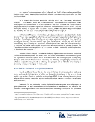 3 of 6
As a result of various court case rulings in Canada and the US, it has now been established
that the courts expect organizations to maintain suitable internal controls and consider it in their
decision making.
In an unreported judgment, Pallotta v. Cengarle, Court file CV-16-56337, released on
February 27, 2020, Faieta J. found real estate lawyer Licio Cengarle vicariously liable for his clerk’s
mortgage fraud scheme as well as for breach of trust. The court found Ms. De Filippis to be an
employee and emphasized the significant connection between the risk created by Mr. Cengarle
having her manage all aspects of his real estate practice, and the fraud that she perpetrated on
the Plaintiffs. This risk could have been prevented with greater oversight. 1
In the recent Marchand v. Barnhill case, the Delaware Supreme Court concluded that a
director “must make a good faith effort to oversee the company’s operations”. Failing to make
that effort “breaches the duty of loyalty and can expose a director to liability”. For a plaintiff to
prevail on a Caremark claim, the plaintiff must show that a fiduciary acted in bad faith. Bad faith
is established when “the directors completely fail to implement any reporting information system
or controls,” or having implemented such controls failing to monitor or oversee. In short, the
“board must make a good faith effort – i.e., try – to put in place a reasonable board-level system
of monitoring and reporting”. 2
Internal auditors can play a larger role in helping organizations and its boards to monitor
controls established to prevent and detect fraud and to help promote ethical conduct throughout
the organization. Internal auditors should evaluate whether the current program is adequately
designed for maximum effectiveness in preventing and detecting wrongdoing by employees and
whether corporate management is enforcing the program or is indirectly encouraging or
pressuring employees to engage in misconduct.
Role of Board and Senior Management in Ethics
Boards and Senior leadership set the tone at the top. It is imperative that leadership
teams understand the importance of ethics and display the importance in the form of strong
policies and conduct. A strong reputation for integrity and high ethical values enhances the brand
value and improves the reputation with the stakeholders (e.g. investors, regulators, employees,
and consumers).
Managing risk and promoting a strong organizational value system is an integral part of
good governance. The reputation of an organization depends on the behaviour and actions of the
people in it. Hence good ethical value is a consideration in everything a board, staff and volunteers
1 https://www.canadianfraudlaw.com/2020/10/ignorance-of-fraud-is-no-defence-employer-vicariously-liable-for-rogue-employee/
2
https://www.dandodiary.com/2019/08/articles/director-and-officer-liability/recent-delaware-caremark-duty-decision-underscores-
board-cyber-and-privacy-liability-risks/
 