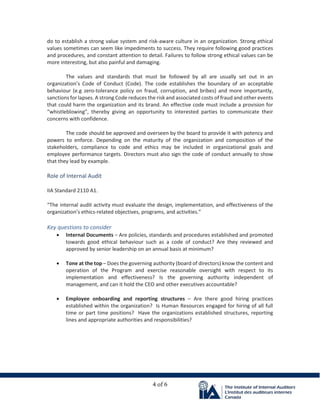 4 of 6
do to establish a strong value system and risk-aware culture in an organization. Strong ethical
values sometimes can seem like impediments to success. They require following good practices
and procedures, and constant attention to detail. Failures to follow strong ethical values can be
more interesting, but also painful and damaging.
The values and standards that must be followed by all are usually set out in an
organization’s Code of Conduct (Code). The code establishes the boundary of an acceptable
behaviour (e.g zero-tolerance policy on fraud, corruption, and bribes) and more importantly,
sanctions for lapses. A strong Code reduces the risk and associated costs of fraud and other events
that could harm the organization and its brand. An effective code must include a provision for
“whistleblowing”, thereby giving an opportunity to interested parties to communicate their
concerns with confidence.
The code should be approved and overseen by the board to provide it with potency and
powers to enforce. Depending on the maturity of the organization and composition of the
stakeholders, compliance to code and ethics may be included in organizational goals and
employee performance targets. Directors must also sign the code of conduct annually to show
that they lead by example.
Role of Internal Audit
IIA Standard 2110 A1.
“The internal audit activity must evaluate the design, implementation, and effectiveness of the
organization’s ethics-related objectives, programs, and activities.”
Key questions to consider
• Internal Documents – Are policies, standards and procedures established and promoted
towards good ethical behaviour such as a code of conduct? Are they reviewed and
approved by senior leadership on an annual basis at minimum?
• Tone at the top – Does the governing authority (board of directors) know the content and
operation of the Program and exercise reasonable oversight with respect to its
implementation and effectiveness? Is the governing authority independent of
management, and can it hold the CEO and other executives accountable?
• Employee onboarding and reporting structures – Are there good hiring practices
established within the organization? Is Human Resources engaged for hiring of all full
time or part time positions? Have the organizations established structures, reporting
lines and appropriate authorities and responsibilities?
 