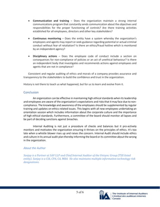 5 of 6
• Communication and training – Does the organization maintain a strong internal
communications program that constantly sends communication about the objectives and
responsibilities for the proper functioning of controls? Are there training activities
established for all employees, directors and other key stakeholders?
• Continuous monitoring – Does the entity have a system whereby the organization’s
employees and agents may report or seek guidance regarding potential or actual criminal
conduct without fear of retaliation? Is there an ethics/fraud hotline which is monitored
by an independent agency?
• Disciplinary actions – Does the employee code of conduct include a section on
consequences for non-compliance of policies or an act of unethical behaviour? Is there
an independent body that investigates and recommends actions against employees and
agents that are not in compliance?
Consistent and regular auditing of ethics and morals of a company provides assurance and
transparency to the stakeholders to build the confidence and trust in the organization.
History is not there to teach us what happened, but for us to learn and evolve from it.
Conclusion
An organization can be effective in maintaining high ethical standards when its leadership
and employees are aware of the organization’s expectations and risks that it may face due to non-
compliance. The knowledge and awareness of the employees should be supplemented by regular
training and updates on ethics related issues. This begins with all new employees undertaking an
orientation session which includes information about the corporate culture and the importance
of high ethical standards. Furthermore, a committee of the board should monitor all lapses and
be part of deciding sanctions against breaches.
Internal Auditing is not just a procedure of checks and balances but it pro-actively
monitors and motivates the organization ensuring it thrives on the principles of ethics. It’s too
late when a whistle blower rises up and raises the concern. Internal Audit should include ethics
and culture in its annual audit plan thereby informing the board or its committee about the wrong
in the organization.
About the Author
Sanjay is a Partner at SAV LLP and Chief Internal Auditor of the Unisync Group (TSX listed
entity). Sanjay is a CIA, CPA, CA, MBA. He also maintains multiple information technology risk
designations.
 
