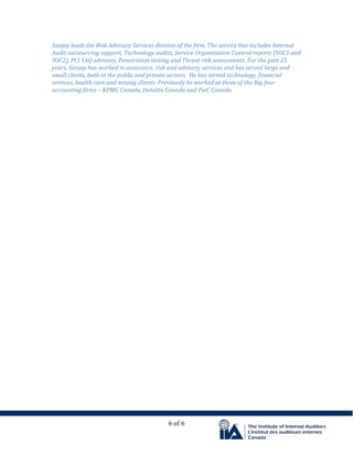 6 of 6
Sanjay leads the Risk Advisory Services division of the firm. The service line includes Internal
Audit outsourcing support, Technology audits, Service Organization Control reports (SOC1 and
SOC2), PCI SAQ advisory, Penetration testing and Threat risk assessments. For the past 25
years, Sanjay has worked in assurance, risk and advisory services and has served large and
small clients, both in the public and private sectors. He has served technology, financial
services, health care and mining clients. Previously he worked at three of the Big four
accounting firms – KPMG Canada, Deloitte Canada and PwC Canada.
 