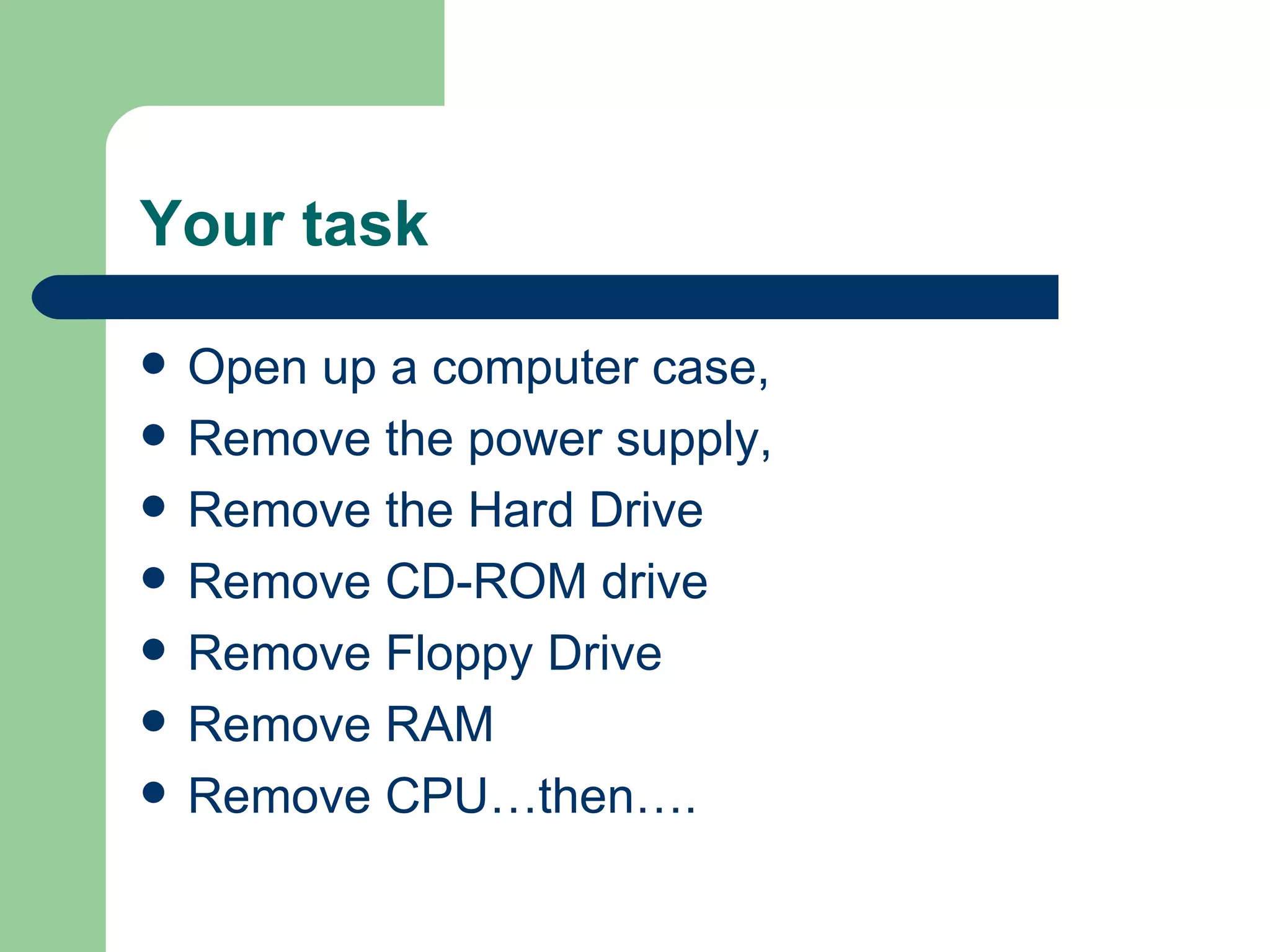 Your task Open up a computer case, Remove the power supply, Remove the Hard Drive Remove CD-ROM drive Remove Floppy Drive Remove RAM Remove CPU…then…. 