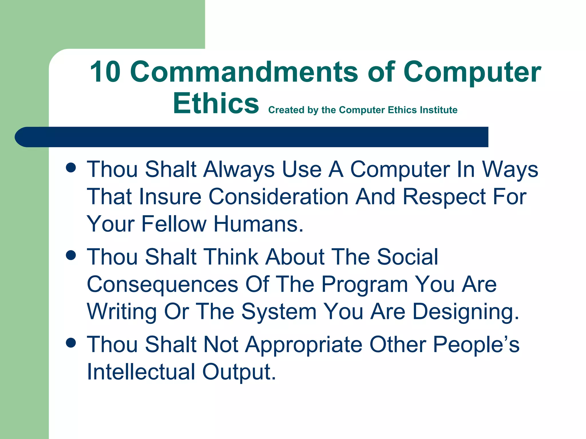 10 Commandments of Computer Ethics  Created by the Computer Ethics Institute Thou Shalt Always Use A Computer In Ways That Insure Consideration And Respect For Your Fellow Humans. Thou Shalt Think About The Social Consequences Of The Program You Are Writing Or The System You Are Designing. Thou Shalt Not Appropriate Other People’s Intellectual Output. 