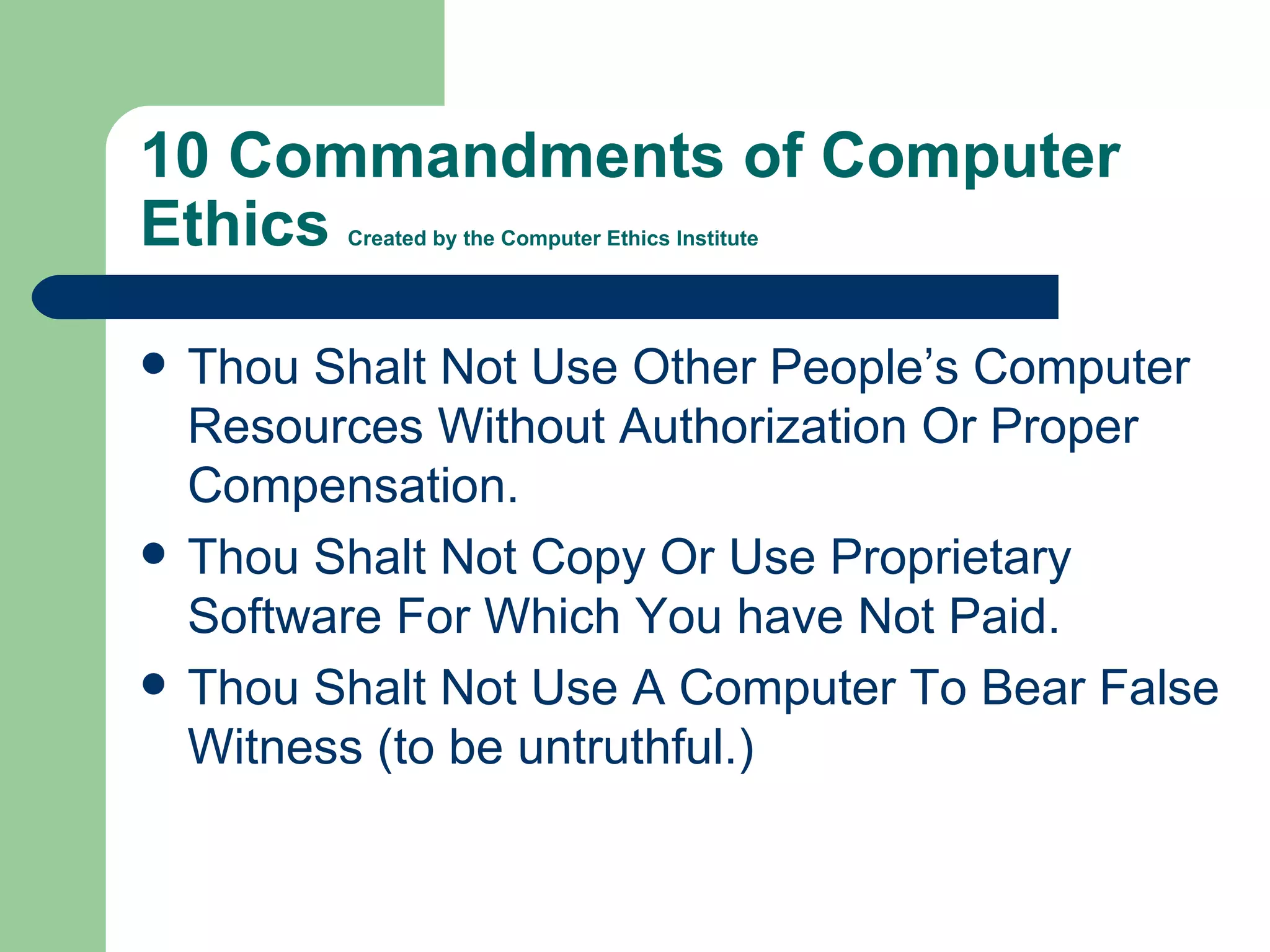10 Commandments of Computer Ethics  Created by the Computer Ethics Institute Thou Shalt Not Use Other People’s Computer Resources Without Authorization Or Proper Compensation. Thou Shalt Not Copy Or Use Proprietary Software For Which You have Not Paid. Thou Shalt Not Use A Computer To Bear False Witness (to be untruthful.) 