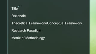 z
Title
Rationale
Theoretical Framework/Conceptual Framework
Research Paradigm
Matrix of Methodology
 