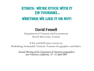 ETHICS:  WE’RE STUCK WITH IT  [IN TOURISM]… WHETHER WE LIKE IT OR NOT!   David Fennell Department of Tourism and Environment Brock University, Canada AAG and IGU joint session on: Rethinking Sustainable Tourism: Tourism Geographies and Ethics Annual Meeting of the Association of American Geographers San Francisco, California, 14 - 22 April 2007 