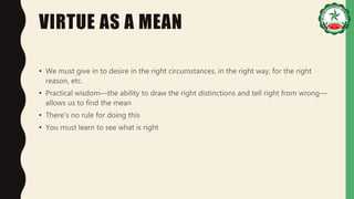 VIRTUE AS A MEAN
• We must give in to desire in the right circumstances, in the right way, for the right
reason, etc.
• Practical wisdom—the ability to draw the right distinctions and tell right from wrong—
allows us to find the mean
• There’s no rule for doing this
• You must learn to see what is right
 