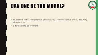 CAN ONE BE TOO MORAL?
• It’s possible to be “too generous” (extravagant), “too courageous” (rash), “too witty”
(clownish), etc.
• Is it possible to be too moral?
 