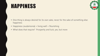 HAPPINESS
• One thing is always desired for its own sake, never for the sake of something else:
happiness
• Happiness (eudaimonia) = living well = flourishing
• What does that require? Prosperity and luck, yes, but more
 