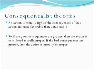 Consequentialist theories An action is morally right if the consequences of that action are more favorable than unfavorable So if the good consequences are greater, then the action is considered morally proper. If the bad consequences are greater, then the action is morally improper 