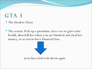 GTA 3 The Hooker  Cheat The action: Pick up a prostitute, have sex to gain extra health, then kill her when you are finished and steal her money, so as not to have financial loss. Let us have a look on the theories again 