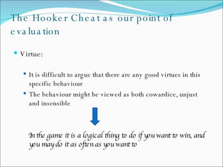 The Hooker Cheat as our point of evaluation Virtue:  It is difficult to argue that there are any good virtues in this specific behaviour  The behaviour might be viewed as both cowardice, unjust and insensible In the game it is a logical thing to do if you want to win, and you may do it as often as you want to 