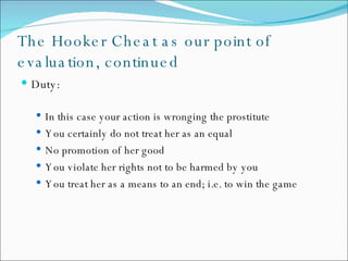 The Hooker Cheat as our point of evaluation, continued Duty: In this case your action is wronging the prostitute You certainly do not treat her as an equal No promotion of her good You violate her rights not to be harmed by you You treat her as a means to an end; i.e. to win the game 