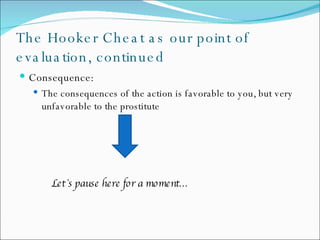The Hooker Cheat as our point of evaluation, continued Consequence: The  consequences of the action is favorable to you, but very unfavorable to the prostitute Let`s pause here for a moment… 
