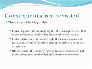 Consequentialism revisited Three ways of looking at this Ethical Egoism: It is morally right if the consequences of that action are more favorable than unfavorable only to you. Ethical Altruism: It is morally right if the consequences of that action are more favorable than unfavorable to everyone except you. Utilitarianism: It is morally right if the consequences of that action are more favorable than unfavorable to everyone. 