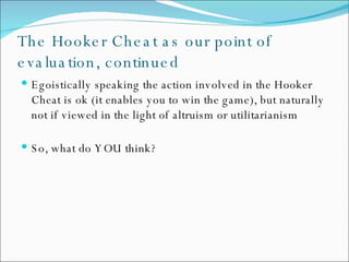 The Hooker Cheat as our point of evaluation, continued Egoistically speaking the action involved in the Hooker Cheat is ok (it enables you to win the game), but naturally not if viewed in the light of altruism or utilitarianism So, what do YOU think? 