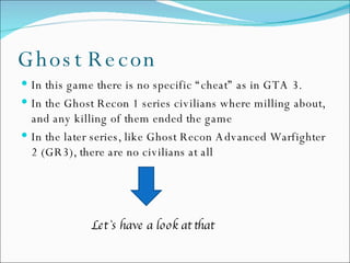 Ghost Recon In this game there is no specific “cheat” as in GTA 3.  In the Ghost Recon 1 series civilians where milling about, and any killing of them ended the game In the later series, like Ghost Recon Advanced Warfighter 2 (GR3), there are no civilians at all Let`s have a look at that 