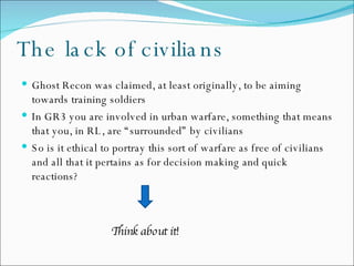The lack of civilians Ghost Recon was claimed, at least originally, to be aiming towards training soldiers In GR3 you are involved in urban warfare, something that means that you, in RL, are “surrounded” by civilians  So is it ethical to portray this sort of warfare as free of civilians and all that it pertains as for decision making and quick reactions?   Think about it! 